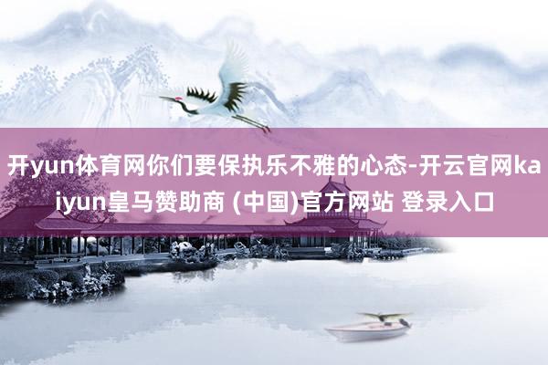 开yun体育网你们要保执乐不雅的心态-开云官网kaiyun皇马赞助商 (中国)官方网站 登录入口