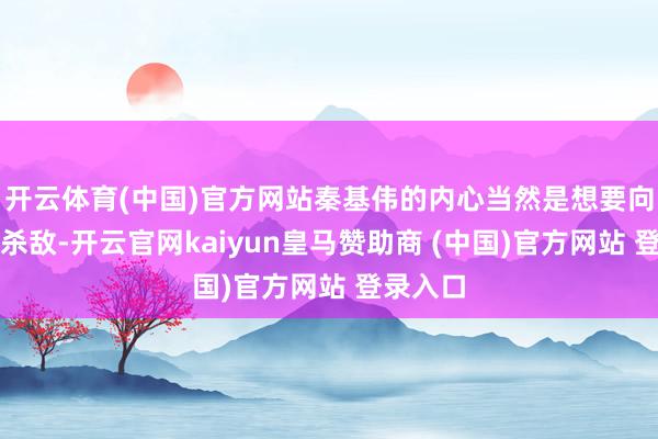 开云体育(中国)官方网站秦基伟的内心当然是想要向前列去杀敌-开云官网kaiyun皇马赞助商 (中国)官方网站 登录入口