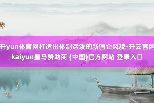 开yun体育网打造出体制活泼的新国企风貌-开云官网kaiyun皇马赞助商 (中国)官方网站 登录入口
