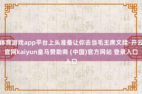 体育游戏app平台上头准备让你去当毛主席文牍-开云官网kaiyun皇马赞助商 (中国)官方网站 登录入口
