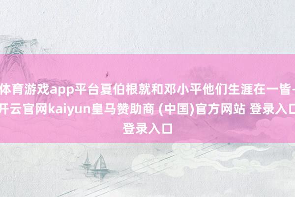 体育游戏app平台夏伯根就和邓小平他们生涯在一皆-开云官网kaiyun皇马赞助商 (中国)官方网站 登录入口