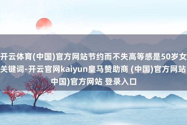 开云体育(中国)官方网站节约而不失高等感是50岁女性穿衣的关键词-开云官网kaiyun皇马赞助商 (中国)官方网站 登录入口