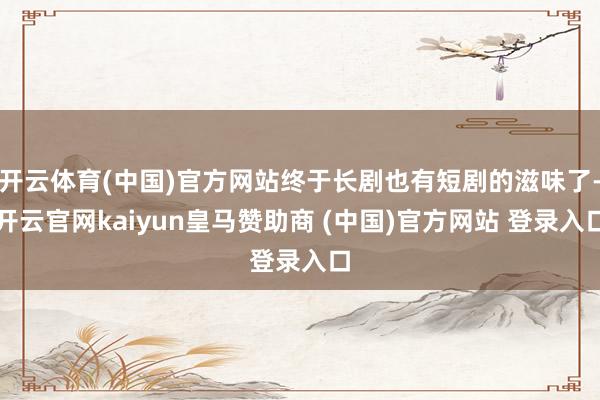 开云体育(中国)官方网站终于长剧也有短剧的滋味了-开云官网kaiyun皇马赞助商 (中国)官方网站 登录入口