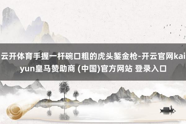 云开体育手握一杆碗口粗的虎头錾金枪-开云官网kaiyun皇马赞助商 (中国)官方网站 登录入口