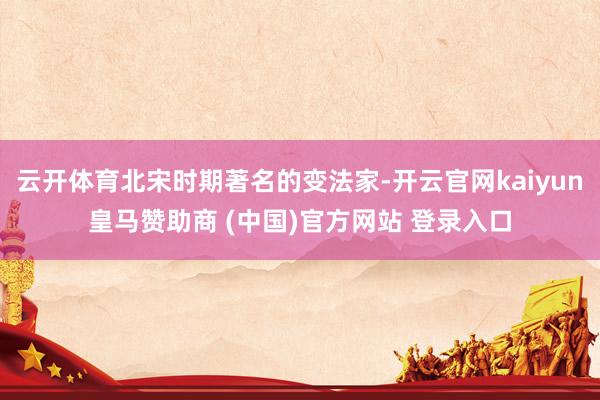 云开体育北宋时期著名的变法家-开云官网kaiyun皇马赞助商 (中国)官方网站 登录入口