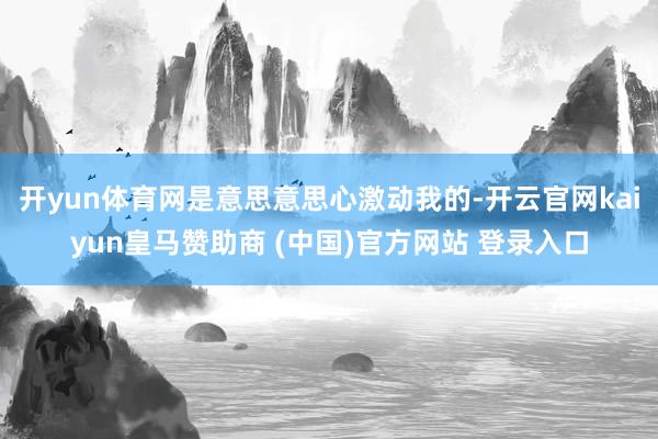 开yun体育网是意思意思心激动我的-开云官网kaiyun皇马赞助商 (中国)官方网站 登录入口