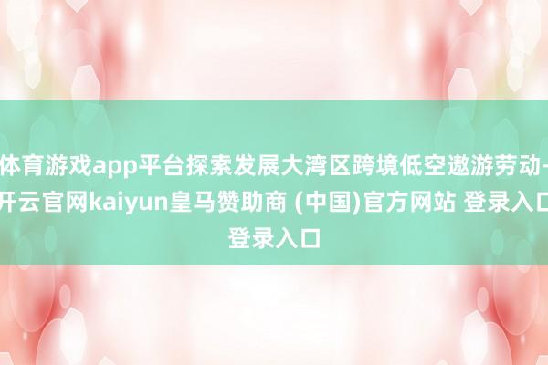 体育游戏app平台探索发展大湾区跨境低空遨游劳动-开云官网kaiyun皇马赞助商 (中国)官方网站 登录入口