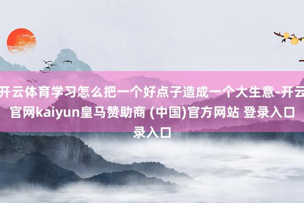 开云体育学习怎么把一个好点子造成一个大生意-开云官网kaiyun皇马赞助商 (中国)官方网站 登录入口