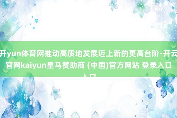 开yun体育网推动高质地发展迈上新的更高台阶-开云官网kaiyun皇马赞助商 (中国)官方网站 登录入口