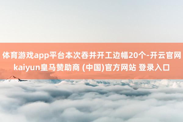 体育游戏app平台本次吞并开工边幅20个-开云官网kaiyun皇马赞助商 (中国)官方网站 登录入口