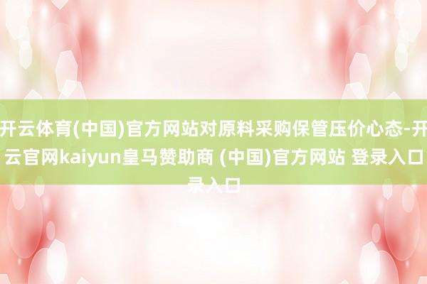 开云体育(中国)官方网站对原料采购保管压价心态-开云官网kaiyun皇马赞助商 (中国)官方网站 登录入口