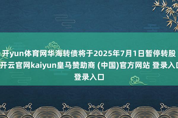 开yun体育网华海转债将于2025年7月1日暂停转股-开云官网kaiyun皇马赞助商 (中国)官方网站 登录入口