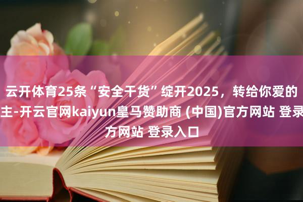云开体育25条“安全干货”绽开2025，转给你爱的东谈主-开云官网kaiyun皇马赞助商 (中国)官方网站 登录入口