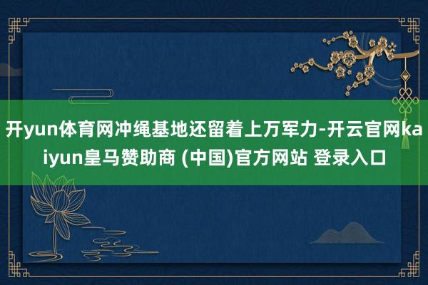 开yun体育网冲绳基地还留着上万军力-开云官网kaiyun皇马赞助商 (中国)官方网站 登录入口