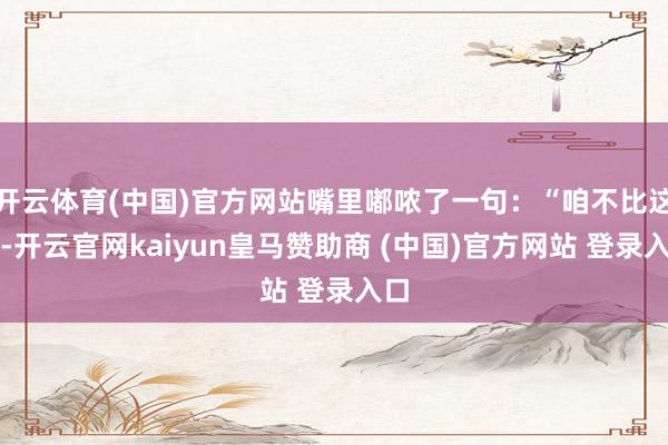 开云体育(中国)官方网站嘴里嘟哝了一句：“咱不比这个-开云官网kaiyun皇马赞助商 (中国)官方网站 登录入口