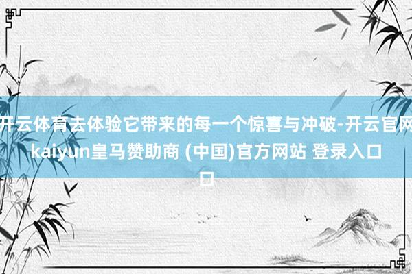 开云体育去体验它带来的每一个惊喜与冲破-开云官网kaiyun皇马赞助商 (中国)官方网站 登录入口