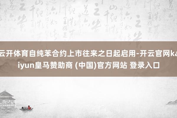 云开体育自纯苯合约上市往来之日起启用-开云官网kaiyun皇马赞助商 (中国)官方网站 登录入口