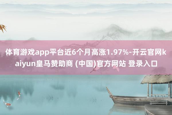 体育游戏app平台近6个月高涨1.97%-开云官网kaiyun皇马赞助商 (中国)官方网站 登录入口