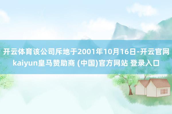 开云体育该公司斥地于2001年10月16日-开云官网kaiyun皇马赞助商 (中国)官方网站 登录入口