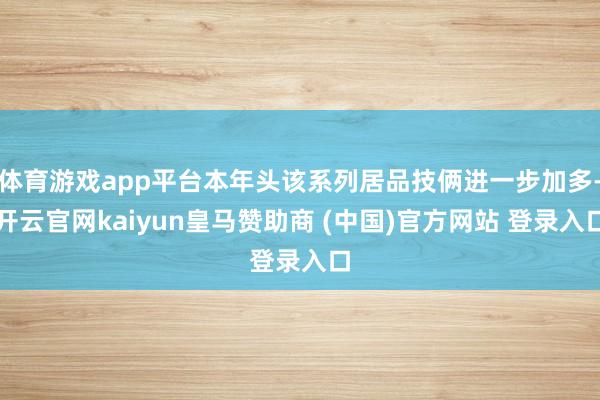 体育游戏app平台本年头该系列居品技俩进一步加多-开云官网kaiyun皇马赞助商 (中国)官方网站 登录入口