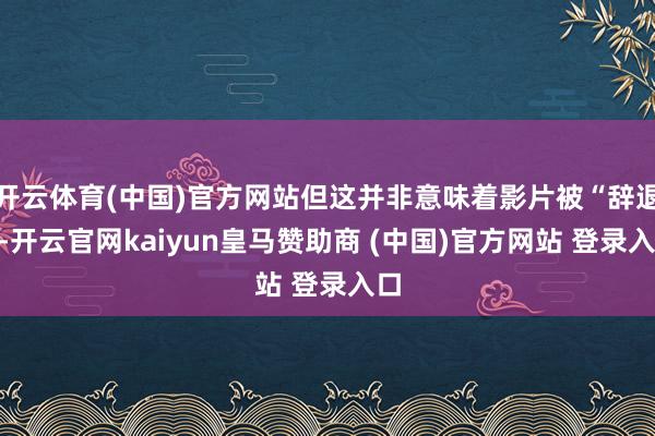 开云体育(中国)官方网站但这并非意味着影片被“辞退”-开云官网kaiyun皇马赞助商 (中国)官方网站 登录入口