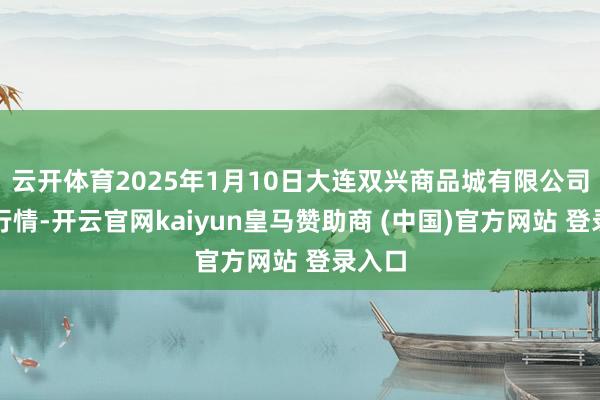 云开体育2025年1月10日大连双兴商品城有限公司价钱行情-开云官网kaiyun皇马赞助商 (中国)官方网站 登录入口