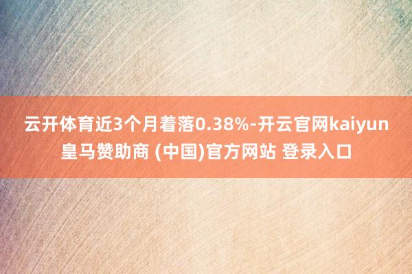 云开体育近3个月着落0.38%-开云官网kaiyun皇马赞助商 (中国)官方网站 登录入口