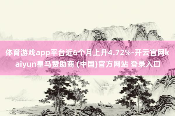 体育游戏app平台近6个月上升4.72%-开云官网kaiyun皇马赞助商 (中国)官方网站 登录入口