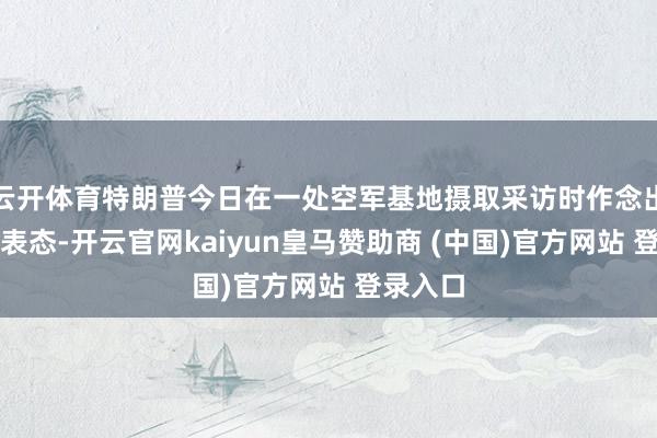 云开体育特朗普今日在一处空军基地摄取采访时作念出了这一表态-开云官网kaiyun皇马赞助商 (中国)官方网站 登录入口