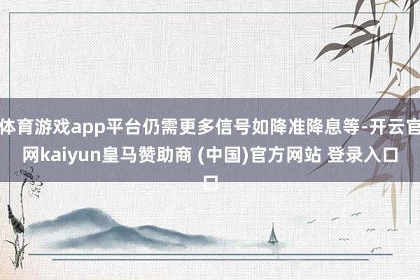 体育游戏app平台仍需更多信号如降准降息等-开云官网kaiyun皇马赞助商 (中国)官方网站 登录入口