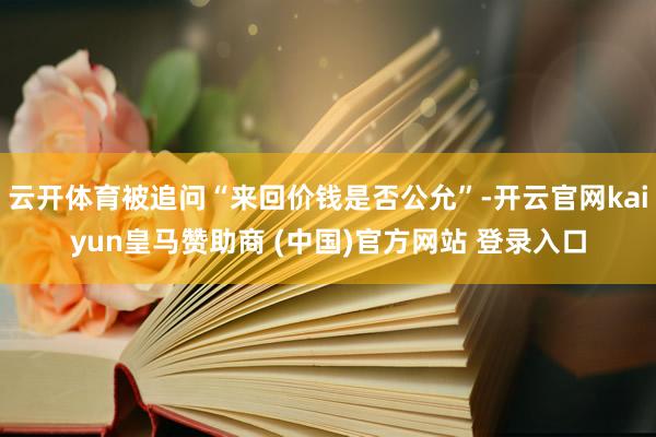 云开体育被追问“来回价钱是否公允”-开云官网kaiyun皇马赞助商 (中国)官方网站 登录入口