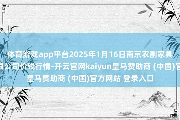 体育游戏app平台2025年1月16日南京农副家具物发配送中心有限公司价钱行情-开云官网kaiyun皇马赞助商 (中国)官方网站 登录入口