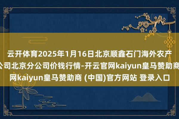 云开体育2025年1月16日北京顺鑫石门海外农产物批发市集集团有限公司北京分公司价钱行情-开云官网kaiyun皇马赞助商 (中国)官方网站 登录入口