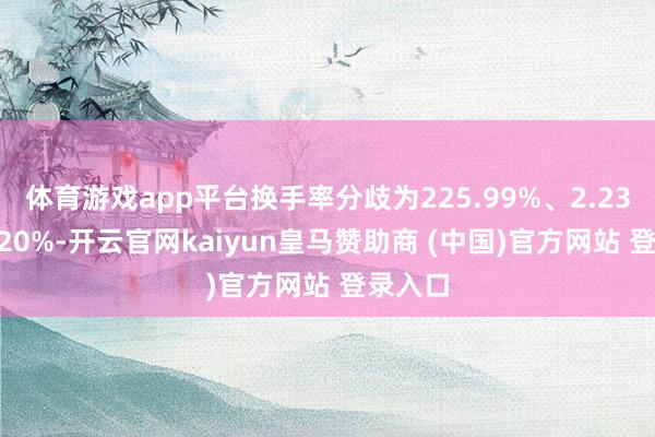 体育游戏app平台换手率分歧为225.99%、2.23%、2.20%-开云官网kaiyun皇马赞助商 (中国)官方网站 登录入口