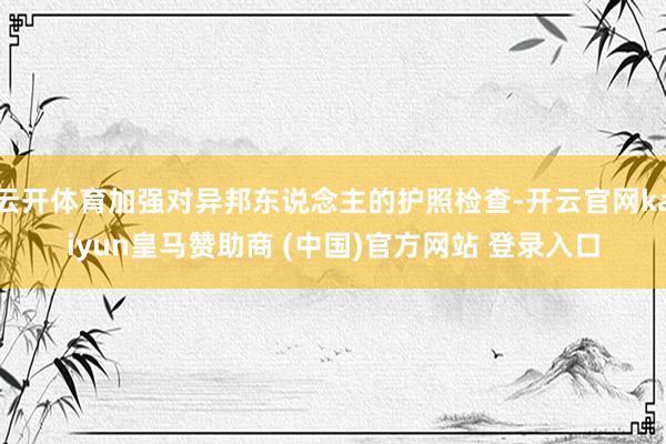 云开体育加强对异邦东说念主的护照检查-开云官网kaiyun皇马赞助商 (中国)官方网站 登录入口