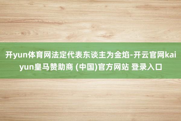 开yun体育网法定代表东谈主为金焰-开云官网kaiyun皇马赞助商 (中国)官方网站 登录入口