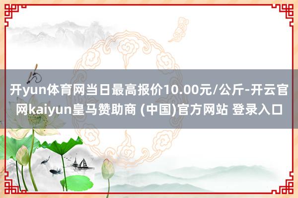 开yun体育网当日最高报价10.00元/公斤-开云官网kaiyun皇马赞助商 (中国)官方网站 登录入口