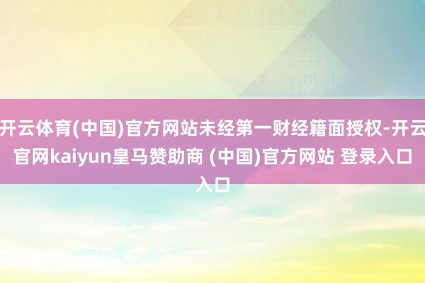 开云体育(中国)官方网站未经第一财经籍面授权-开云官网kaiyun皇马赞助商 (中国)官方网站 登录入口