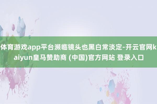 体育游戏app平台濒临镜头也黑白常淡定-开云官网kaiyun皇马赞助商 (中国)官方网站 登录入口