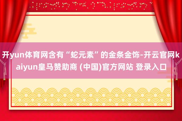 开yun体育网含有“蛇元素”的金条金饰-开云官网kaiyun皇马赞助商 (中国)官方网站 登录入口