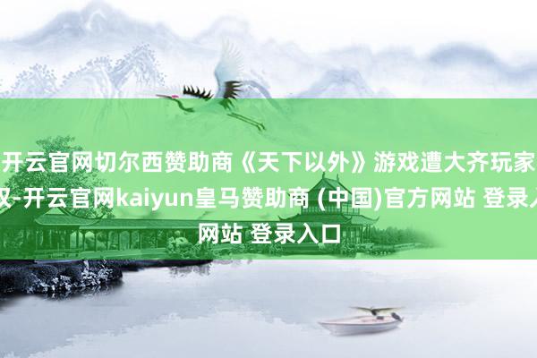 开云官网切尔西赞助商　　《天下以外》游戏遭大齐玩家维权-开云官网kaiyun皇马赞助商 (中国)官方网站 登录入口