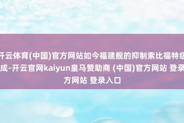 开云体育(中国)官方网站如今福建舰的抑制索比福特级细三成-开云官网kaiyun皇马赞助商 (中国)官方网站 登录入口
