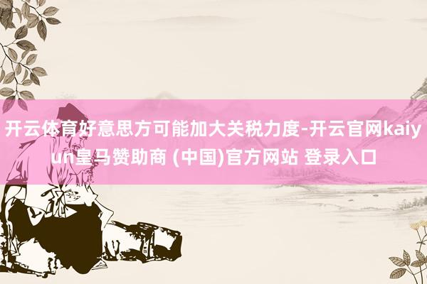 开云体育好意思方可能加大关税力度-开云官网kaiyun皇马赞助商 (中国)官方网站 登录入口