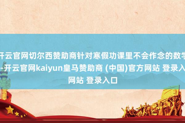开云官网切尔西赞助商针对寒假功课里不会作念的数学题-开云官网kaiyun皇马赞助商 (中国)官方网站 登录入口