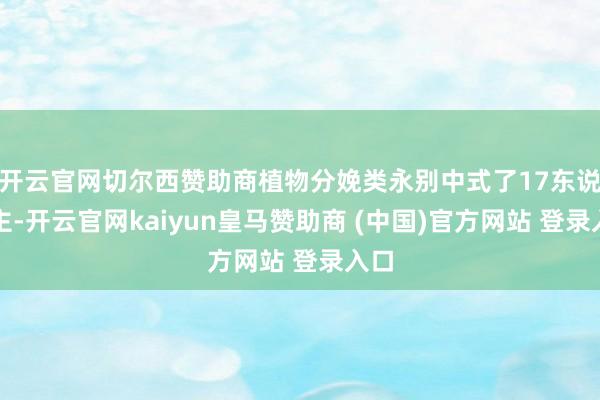 开云官网切尔西赞助商植物分娩类永别中式了17东说念主-开云官网kaiyun皇马赞助商 (中国)官方网站 登录入口