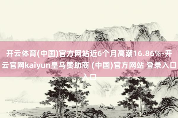 开云体育(中国)官方网站近6个月高潮16.86%-开云官网kaiyun皇马赞助商 (中国)官方网站 登录入口