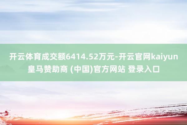开云体育成交额6414.52万元-开云官网kaiyun皇马赞助商 (中国)官方网站 登录入口