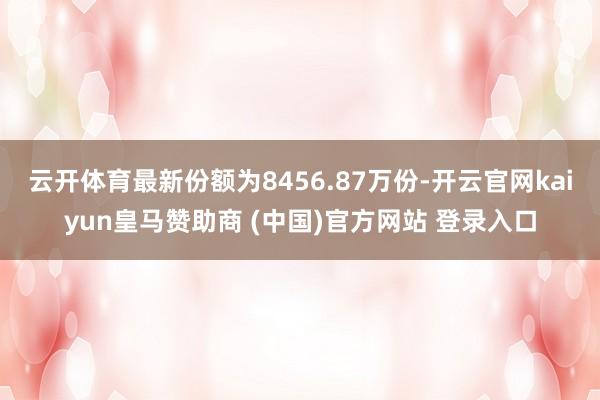 云开体育最新份额为8456.87万份-开云官网kaiyun皇马赞助商 (中国)官方网站 登录入口
