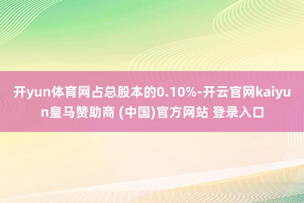 开yun体育网占总股本的0.10%-开云官网kaiyun皇马赞助商 (中国)官方网站 登录入口