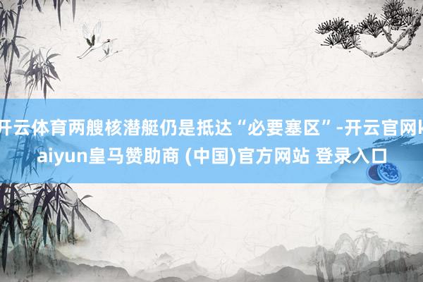 开云体育两艘核潜艇仍是抵达“必要塞区”-开云官网kaiyun皇马赞助商 (中国)官方网站 登录入口